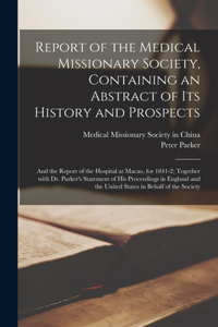 Report of the Medical Missionary Society, Containing an Abstract of Its History and Prospects: and the Report of the Hospital at Macao, for 1841-2; Together With Dr. Parker's Statement of His Proceedings in England and the United States in Beh