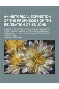 An Historical Exposition of the Prophecies of the Revelation of St. John; Shewing Their Connection with and Confirmation of Those of Daniel, and the