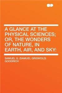 A Glance at the Physical Sciences; Or, the Wonders of Nature, in Earth, Air, and Sky