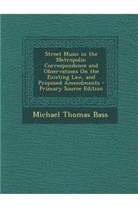 Street Music in the Metropolis: Correspondence and Observations on the Existing Law, and Proposed Amendments - Primary Source Edition