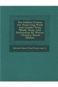 The Robbins Process for Preserving Wood and Lumber from Mould, Decay and Destruction by Worms - Primary Source Edition