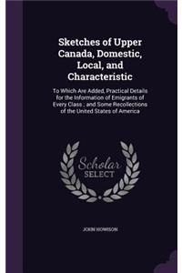 Sketches of Upper Canada, Domestic, Local, and Characteristic: To Which Are Added, Practical Details for the Information of Emigrants of Every Class; And Some Recollections of the United States of America