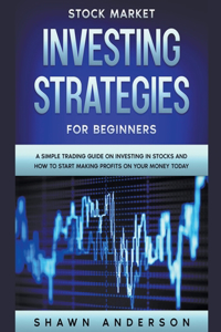 Stock Market Investing Strategies For Beginners A Simple Trading Guide On Investing In Stocks And How To Start Making Profits On Your Money Today