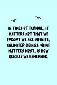 In times of turmoil, it matters not that we forgot we are infinite, unlimited beings. What matters most, is how quickly we remember. Journal