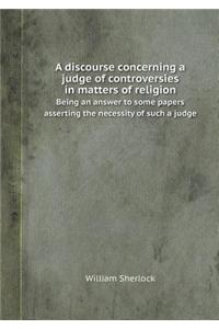 A Discourse Concerning a Judge of Controversies in Matters of Religion Being an Answer to Some Papers Asserting the Necessity of Such a Judge