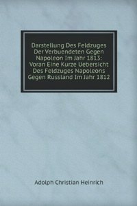 Darstellung Des Feldzuges Der Verbuendeten Gegen Napoleon Im Jahr 1813: Voran Eine Kurze Uebersicht Des Feldzuges Napoleons Gegen Russland Im Jahr 1812