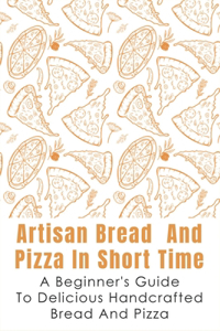 Artisan Bread And Pizza In Short Time - A Beginner_s Guide To Delicious Handcrafted Bread And Pizza