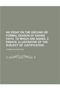 An Essay on the Ground or Formal Reason of Saving Faith. to Which Are Added, 2 Essays, Illustrative of the Subject of Justification