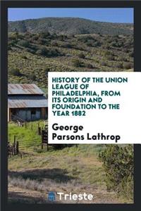 History of the Union League of Philadelphia, from Its Origin and Foundation to the Year 1882