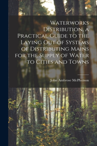 Waterworks Distribution, a Practical Guide to the Laying out of Systems of Distributing Mains for the Supply of Water to Cities and Towns