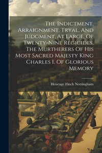 Indictment, Arraignment, Tryal, And Judgment, At Large, Of Twenty-nine Regicides, The Murtherers Of His Most Sacred Majesty King Charles I. Of Glorious Memory