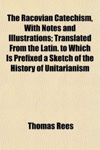 The Racovian Catechism, with Notes and Illustrations; Translated from the Latin. to Which Is Prefixed a Sketch of the History of Unitarianism