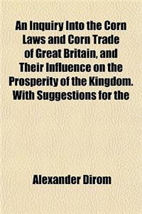 An Inquiry Into the Corn Laws and Corn Trade of Great Britain, and Their Influence on the Prosperity of the Kingdom. with Suggestions for the