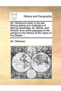 Mr. Oldmixon's Reply to the Late Bishop Atterbury's Vindication of Bishop Smallridge, Dr. Aldrich, and Himself, from Some Passages in the Preface to the History of the Reigns of the Stuarts. ...