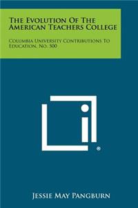 Evolution Of The American Teachers College: Columbia University Contributions To Education, No. 500