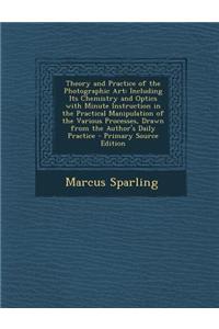 Theory and Practice of the Photographic Art: Including Its Chemistry and Optics with Minute Instruction in the Practical Manipulation of the Various P