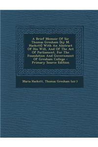 A Brief Memoir of Sir Thomas Gresham [By M. Hackett] with an Abstract of His Will, and of the Act of Parliament, for the Foundation and Government of