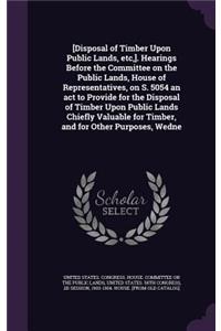[Disposal of Timber Upon Public Lands, etc, ]. Hearings Before the Committee on the Public Lands, House of Representatives, on S. 5054 an act to Provide for the Disposal of Timber Upon Public Lands Chiefly Valuable for Timber, and for Other Purpose