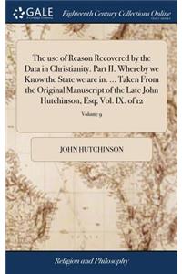 The Use of Reason Recovered by the Data in Christianity. Part II. Whereby We Know the State We Are In. ... Taken from the Original Manuscript of the Late John Hutchinson, Esq; Vol. IX. of 12; Volume 9