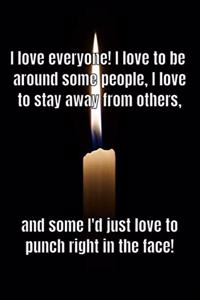 I love everyone! I love to be around some people, I love to stay away from others, and some I'd just love to punch right in the face!