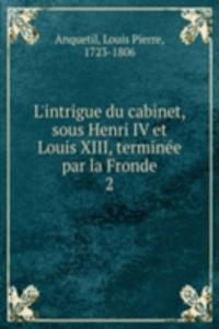 L'intrigue du cabinet, sous Henri IV et Louis XIII, terminee par la Fronde