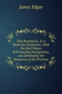 New Brunswick, As a Home for Emigrants: With the Best Means of Promoting Immigration, and Developing the Resources of the Province