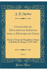 ColecciÃ³n de Documentos InÃ©ditos Para La Historia de Chile, Vol. 4: Desde El Viaje de Magallanes Hasta La Batalla de Maipo, 1518-1818 (Classic Reprint)