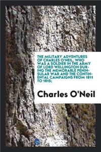 The Military Adventures of Charles O'Neil, Who Was a Soldier in the Army of Lord Wellington During the Memorable Peninsular War and the Continental Campaigns from 1811 to 1815;