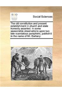 The Old Constitution and Present Establishment in Church and State Honestly Asserted. in Some Seasonable Observations Upon Two Late Scandalous Pamphlets, Publish'd in the Name of Mr. Earbery
