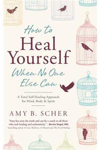 How to Heal Yourself When No One Else Can: A Total Self-Healing Approach for Mind, Body, and Spirit