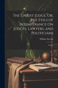 Unjust Judge, Or, the Evils of Intemperance On Judges, Lawyers, and Politicians: A Story