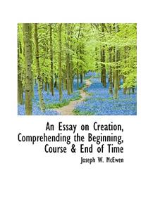 An Essay on Creation, Comprehending the Beginning, Course & End of Time