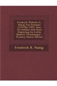 Friedrich Wilhelm II., Konig Von Preussen (1744 Bis 1797).: Sein Privatleben Und Seine Regierung Im Lichte Neuerer Forschungen