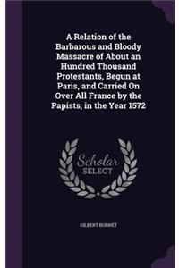 Relation of the Barbarous and Bloody Massacre of About an Hundred Thousand Protestants, Begun at Paris, and Carried On Over All France by the Papists, in the Year 1572