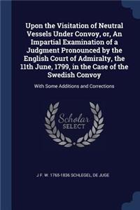 Upon the Visitation of Neutral Vessels Under Convoy, or, An Impartial Examination of a Judgment Pronounced by the English Court of Admiralty, the 11th June, 1799, in the Case of the Swedish Convoy