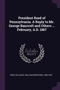 President Reed of Pennsylvania. A Reply to Mr. George Bancroft and Others ... February, A.D. 1867