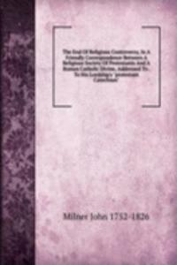 End Of Religious Controversy, In A Friendly Correspondence Between A Religious Society Of Protestants And A Roman Catholic Divine, Addressed To . To His Lordship's 