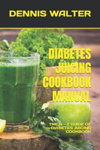 Diabetes Juicing Cookbook Manual: The a - Z Guide of Diabetes Juicing Cookbook