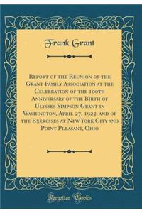 Report of the Reunion of the Grant Family Association at the Celebration of the 100th Anniversary of the Birth of Ulysses Simpson Grant in Washington, April 27, 1922, and of the Exercises at New York City and Point Pleasant, Ohio (Classic Reprint)