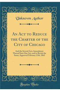 An ACT to Reduce the Charter of the City of Chicago: And the Several Acts Amendatory Thereof Into One Act, and to Revise the Same; Approved February 13th, 1863 (Classic Reprint)