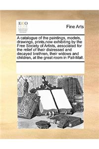 A Catalogue of the Paintings, Models, Drawings, Prints, Now Exhibiting by the Free Society of Artists, Associated for the Relief of Their Distressed and Decayed Brethren, Their Widows and Children, at the Great Room in Pall-Mall.