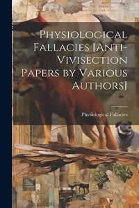 Physiological Fallacies [Anti-Vivisection Papers by Various Authors]