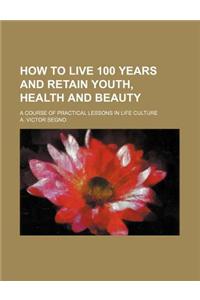 How to Live 100 Years and Retain Youth, Health and Beauty; A Course of Practical Lessons in Life Culture