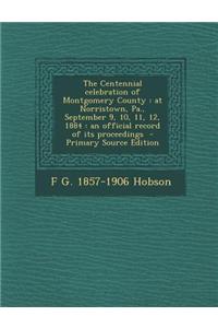 The Centennial Celebration of Montgomery County: At Norristown, Pa., September 9, 10, 11, 12, 1884: An Official Record of Its Proceedings