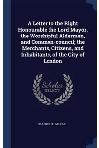 Letter to the Right Honourable the Lord Mayor, the Worshipful Aldermen, and Common-council; the Merchants, Citizens, and Inhabitants, of the City of London