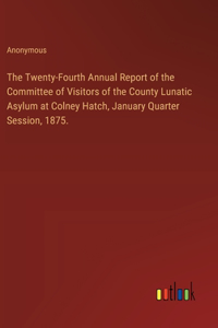 The Twenty-Fourth Annual Report of the Committee of Visitors of the County Lunatic Asylum at Colney Hatch, January Quarter Session, 1875.