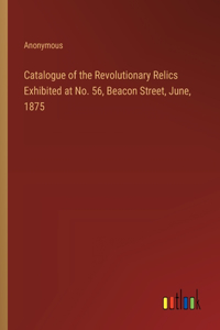 Catalogue of the Revolutionary Relics Exhibited at No. 56, Beacon Street, June, 1875