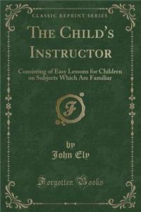 The Child's Instructor: Consisting of Easy Lessons for Children on Subjects Which Are Familiar (Classic Reprint)