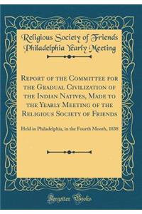 Report of the Committee for the Gradual Civilization of the Indian Natives, Made to the Yearly Meeting of the Religious Society of Friends: Held in Philadelphia, in the Fourth Month, 1838 (Classic Reprint)