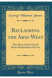 Reclaiming the Arid West: The Story of the United States Reclamation Service (Classic Reprint)